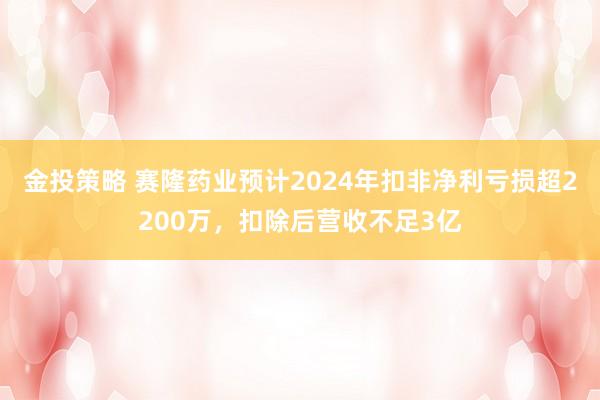 金投策略 赛隆药业预计2024年扣非净利亏损超2200万，扣除后营收不足3亿