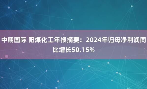 中期国际 阳煤化工年报摘要：2024年归母净利润同比增长50.15%