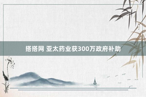 搭搭网 亚太药业获300万政府补助