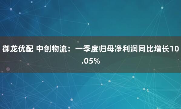 御龙优配 中创物流：一季度归母净利润同比增长10.05%