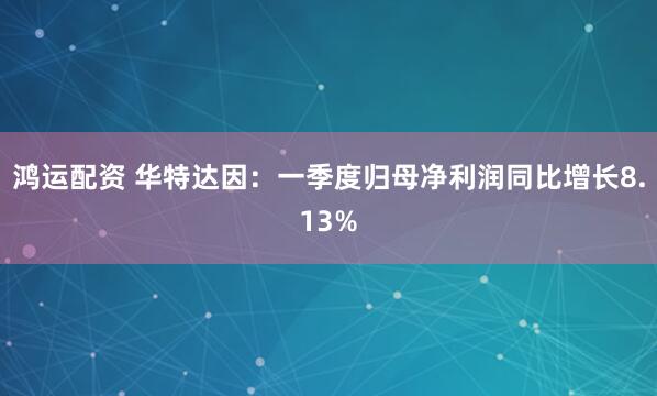 鸿运配资 华特达因：一季度归母净利润同比增长8.13%