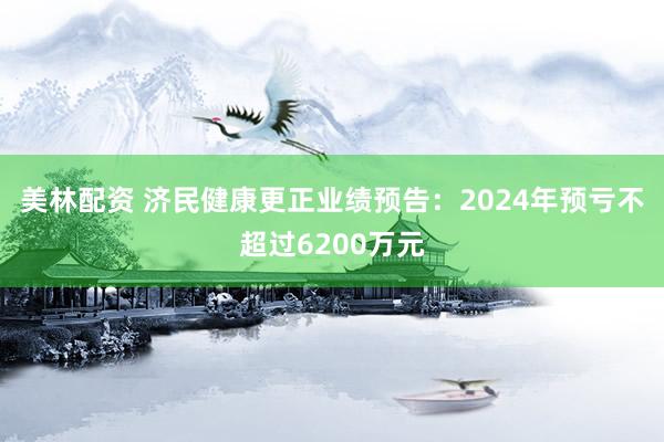 美林配资 济民健康更正业绩预告：2024年预亏不超过6200万元