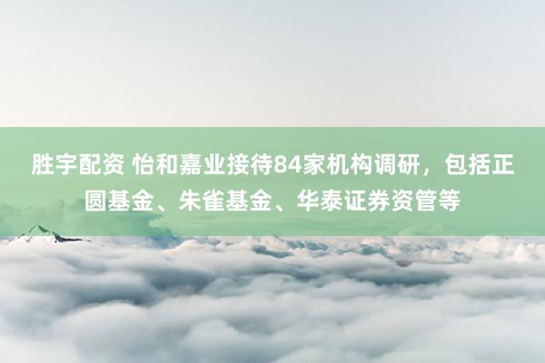 胜宇配资 怡和嘉业接待84家机构调研，包括正圆基金、朱雀基金、华泰证券资管等