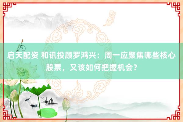 启天配资 和讯投顾罗鸿兴：周一应聚焦哪些核心股票，又该如何把握机会？