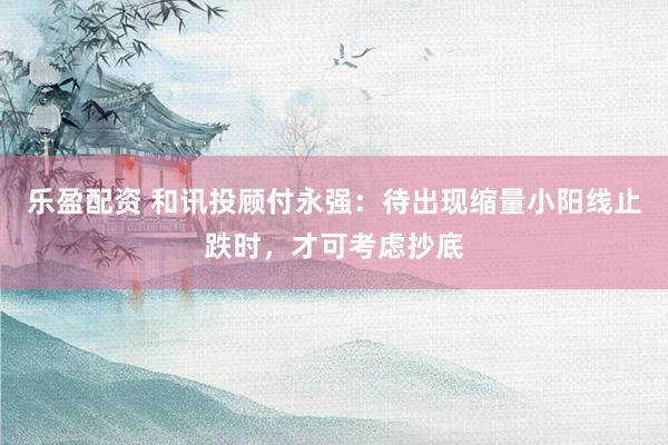 乐盈配资 和讯投顾付永强：待出现缩量小阳线止跌时，才可考虑抄底