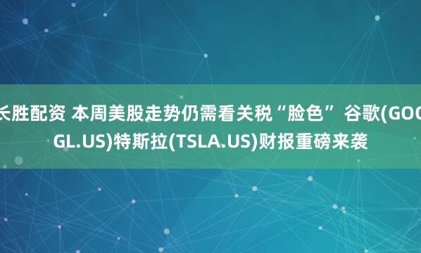长胜配资 本周美股走势仍需看关税“脸色” 谷歌(GOOGL.US)特斯拉(TSLA.US)财报重磅来袭