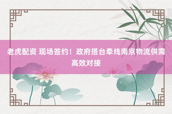 老虎配资 现场签约！政府搭台牵线南京物流供需高效对接