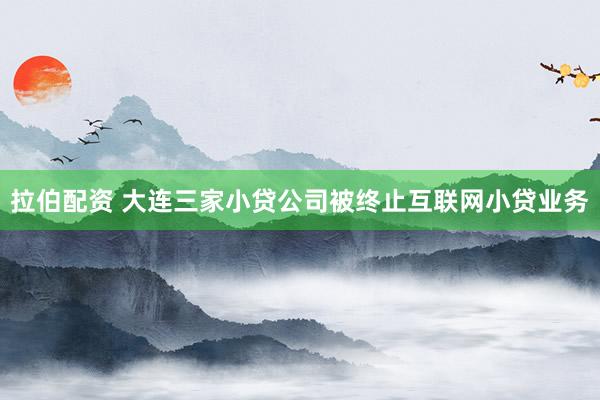 拉伯配资 大连三家小贷公司被终止互联网小贷业务