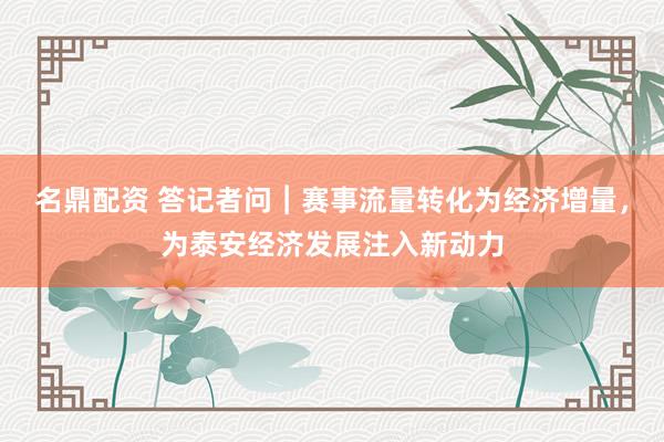 名鼎配资 答记者问︱赛事流量转化为经济增量，为泰安经济发展注入新动力