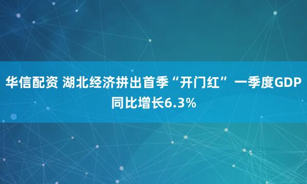 华信配资 湖北经济拼出首季“开门红” 一季度GDP同比增长6.3%