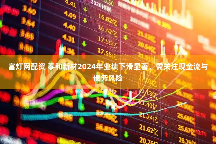 富灯网配资 泰和新材2024年业绩下滑显著，需关注现金流与债务风险