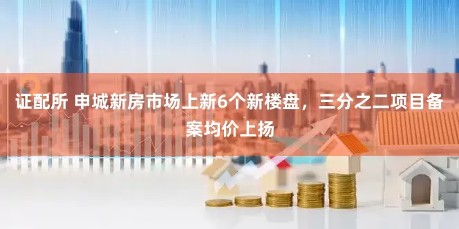证配所 申城新房市场上新6个新楼盘，三分之二项目备案均价上扬
