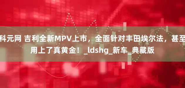 科元网 吉利全新MPV上市，全面针对丰田埃尔法，甚至用上了真黄金！_ldshg_新车_典藏版