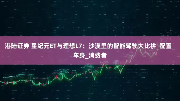 港陆证券 星纪元ET与理想L7：沙漠里的智能驾驶大比拼_配置_车身_消费者