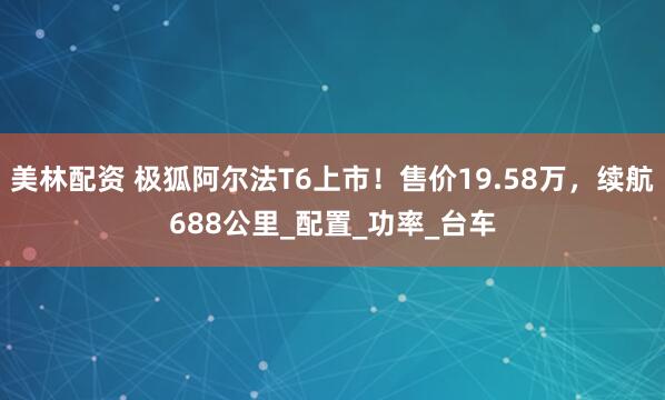 美林配资 极狐阿尔法T6上市！售价19.58万，续航688公里_配置_功率_台车