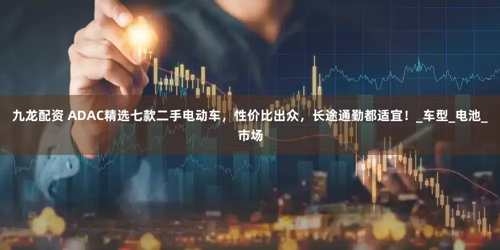 九龙配资 ADAC精选七款二手电动车，性价比出众，长途通勤都适宜！_车型_电池_市场