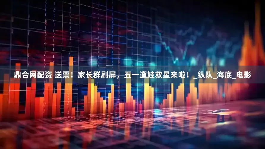 鼎合网配资 送票！家长群刷屏，五一遛娃救星来啦！_纵队_海底_电影