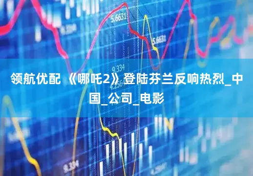 领航优配 《哪吒2》登陆芬兰反响热烈_中国_公司_电影