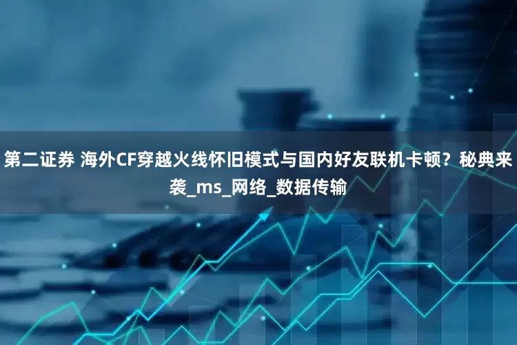 第二证券 海外CF穿越火线怀旧模式与国内好友联机卡顿？秘典来袭_ms_网络_数据传输