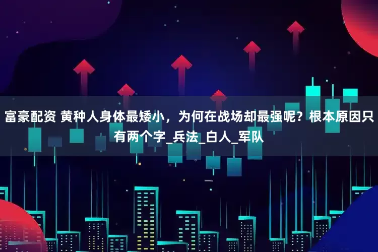 富豪配资 黄种人身体最矮小，为何在战场却最强呢？根本原因只有两个字_兵法_白人_军队