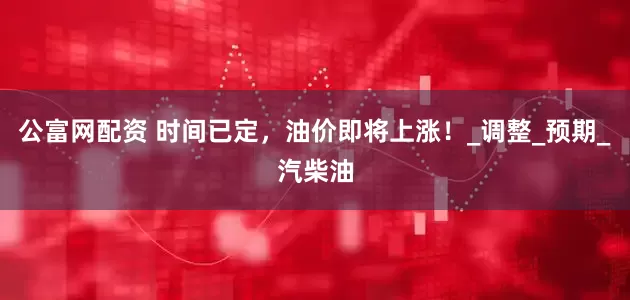 公富网配资 时间已定，油价即将上涨！_调整_预期_汽柴油
