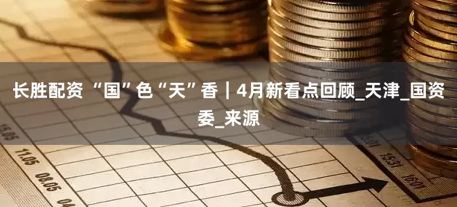 长胜配资 “国”色“天”香｜4月新看点回顾_天津_国资委_来源