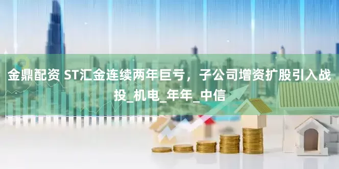 金鼎配资 ST汇金连续两年巨亏，子公司增资扩股引入战投_机电_年年_中信