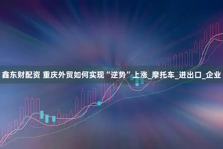 鑫东财配资 重庆外贸如何实现“逆势”上涨_摩托车_进出口_企业