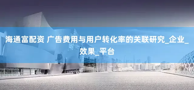 海通富配资 广告费用与用户转化率的关联研究_企业_效果_平台