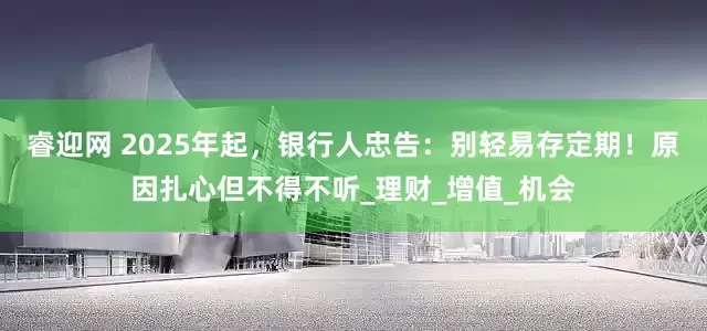 睿迎网 2025年起，银行人忠告：别轻易存定期！原因扎心但不得不听_理财_增值_机会