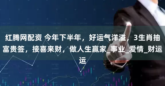 红腾网配资 今年下半年，好运气洋溢，3生肖抽富贵签，接喜来财，做人生赢家_事业_爱情_财运