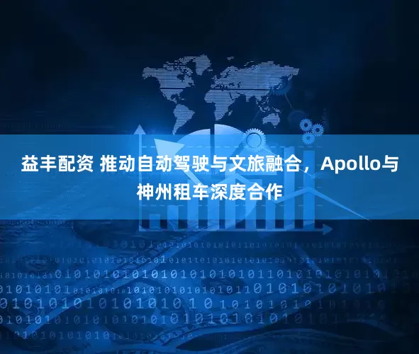 益丰配资 推动自动驾驶与文旅融合，Apollo与神州租车深度合作