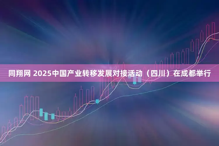 同翔网 2025中国产业转移发展对接活动（四川）在成都举行