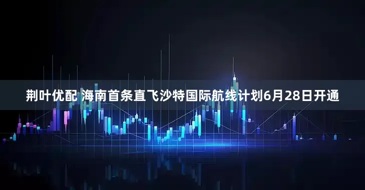 荆叶优配 海南首条直飞沙特国际航线计划6月28日开通