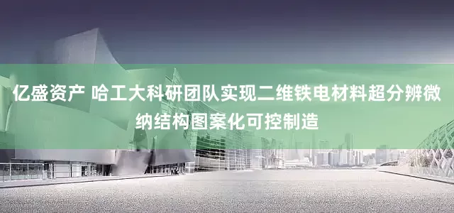 亿盛资产 哈工大科研团队实现二维铁电材料超分辨微纳结构图案化可控制造