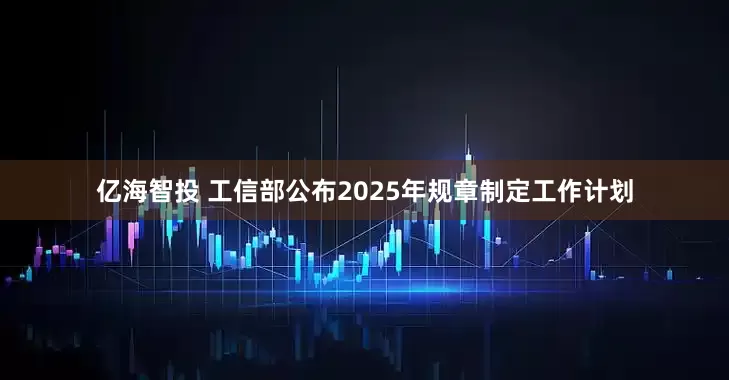 亿海智投 工信部公布2025年规章制定工作计划