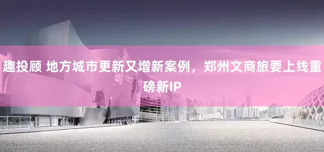 趣投顾 地方城市更新又增新案例，郑州文商旅要上线重磅新IP