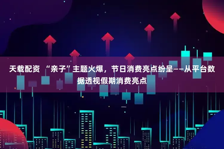 天载配资  “亲子”主题火爆，节日消费亮点纷呈——从平台数据透视假期消费亮点