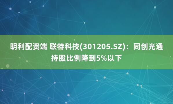 明利配资端 联特科技(301205.SZ)：同创光通持股比例降到5%以下