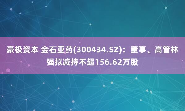 豪极资本 金石亚药(300434.SZ)：董事、高管林强拟减持不超156.62万股