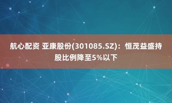 航心配资 亚康股份(301085.SZ)：恒茂益盛持股比例降至5%以下