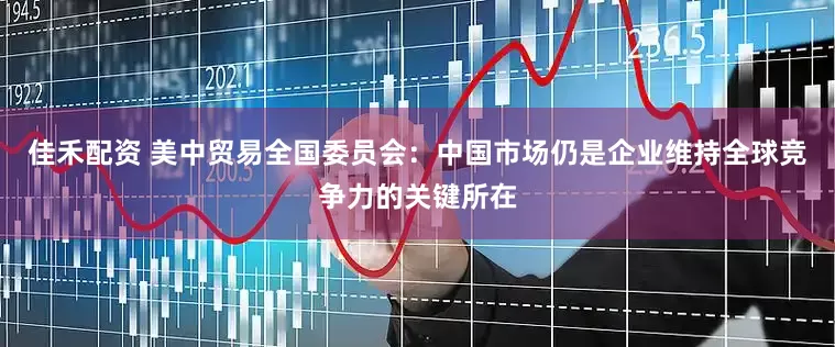 佳禾配资 美中贸易全国委员会：中国市场仍是企业维持全球竞争力的关键所在