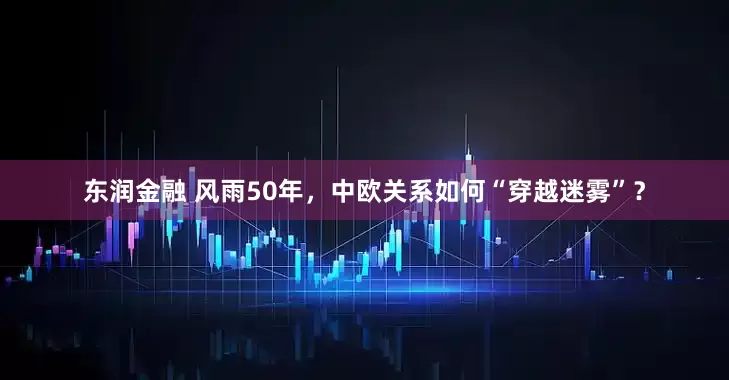 东润金融 风雨50年，中欧关系如何“穿越迷雾”？