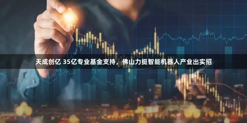 天成创亿 35亿专业基金支持，佛山力挺智能机器人产业出实招