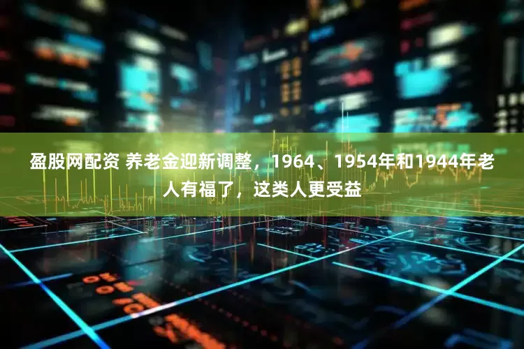 盈股网配资 养老金迎新调整，1964、1954年和1944年老人有福了，这类人更受益