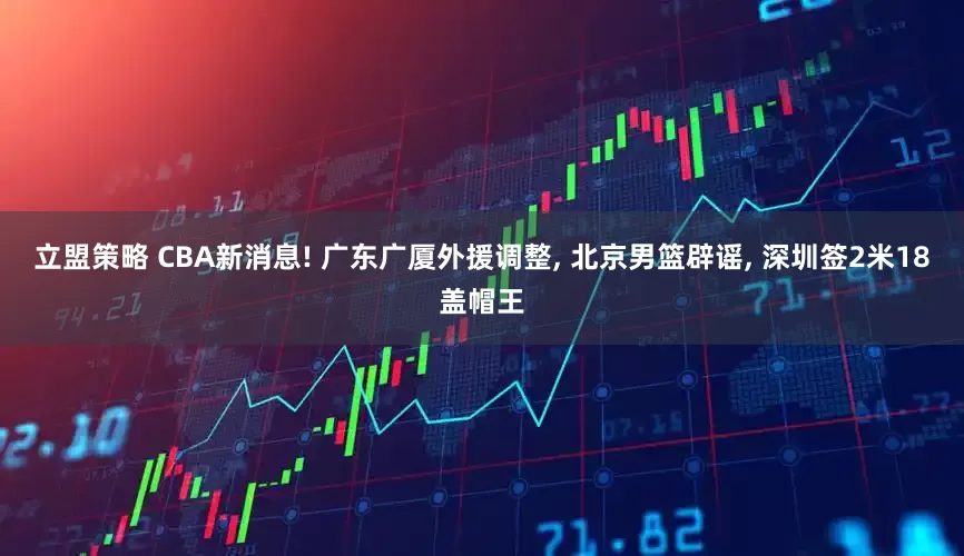 立盟策略 CBA新消息! 广东广厦外援调整, 北京男篮辟谣, 深圳签2米18盖帽王