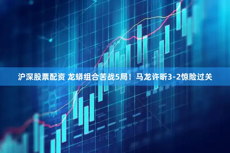沪深股票配资 龙蟒组合苦战5局！马龙许昕3-2惊险过关