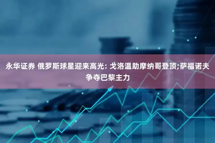 永华证券 俄罗斯球星迎来高光: 戈洛温助摩纳哥登顶;萨福诺夫争夺巴黎主力