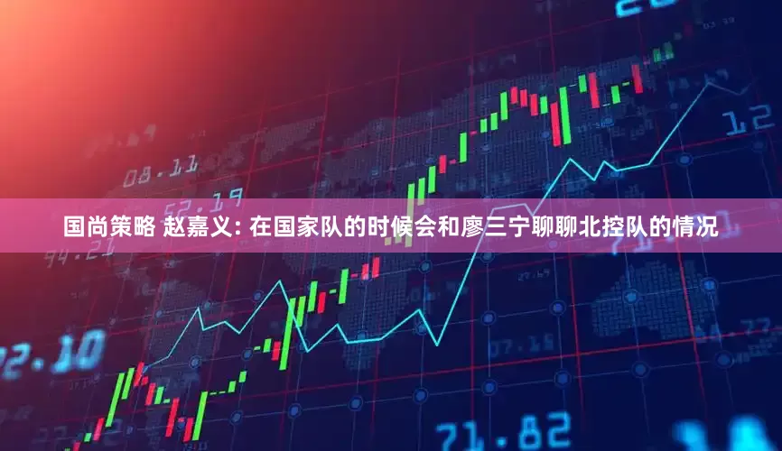 国尚策略 赵嘉义: 在国家队的时候会和廖三宁聊聊北控队的情况
